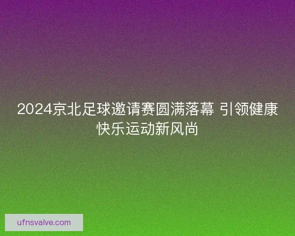 2024京北足球邀请赛圆满落幕 引领健康快乐运动新风尚 2024京北足球邀请赛圆满落幕 引领健康快乐运动新风尚