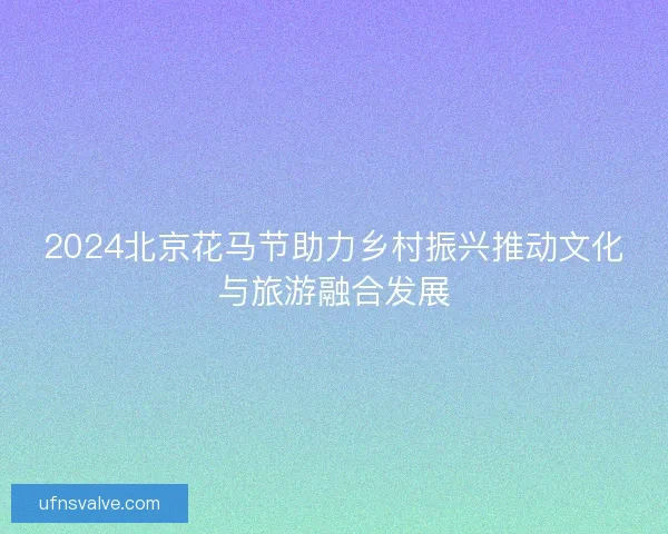 2024北京花马节助力乡村振兴推动文化与旅游融合发展 2024北京花马节助力乡村振兴推动文化与旅游融合发展