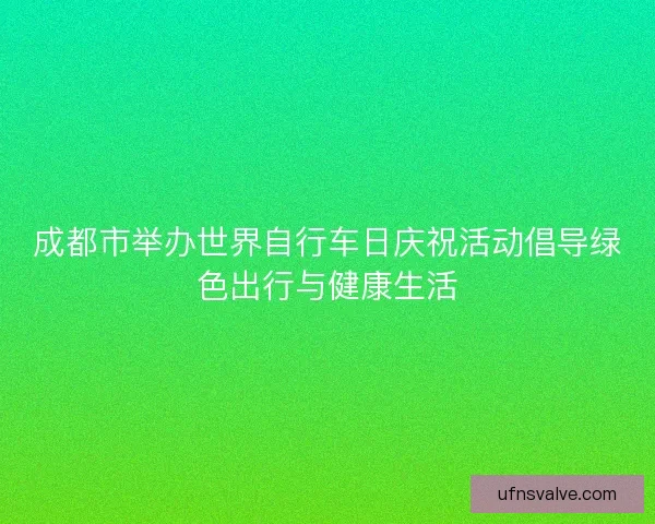 成都市举办世界自行车日庆祝活动倡导绿色出行与健康生活