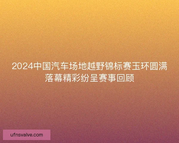 2024中国汽车场地越野锦标赛玉环圆满落幕精彩纷呈赛事回顾 2024中国汽车场地越野锦标赛玉环圆满落幕精彩纷呈赛事回顾