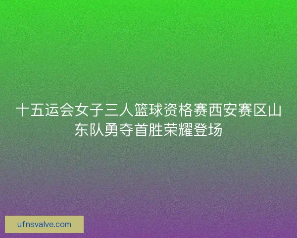 十五运会女子三人篮球资格赛西安赛区山东队勇夺首胜荣耀登场