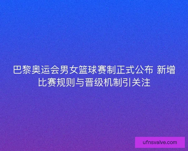 巴黎奥运会男女篮球赛制正式公布 新增比赛规则与晋级机制引关注