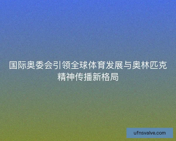 国际奥委会引领全球体育发展与奥林匹克精神传播新格局