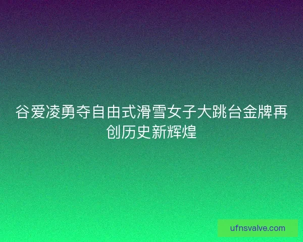 谷爱凌勇夺自由式滑雪女子大跳台金牌再创历史新辉煌