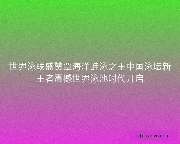 世界泳联盛赞覃海洋蛙泳之王中国泳坛新王者震撼世界泳池时代开启 世界泳联盛赞覃海洋蛙泳之王中国泳坛新王者震撼世界泳池时代开启