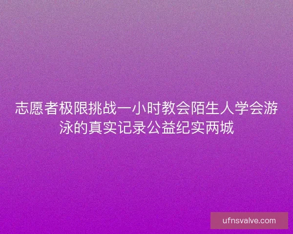 志愿者极限挑战一小时教会陌生人学会游泳的真实记录公益纪实两城 志愿者极限挑战一小时教会陌生人学会游泳的真实记录公益纪实两城
