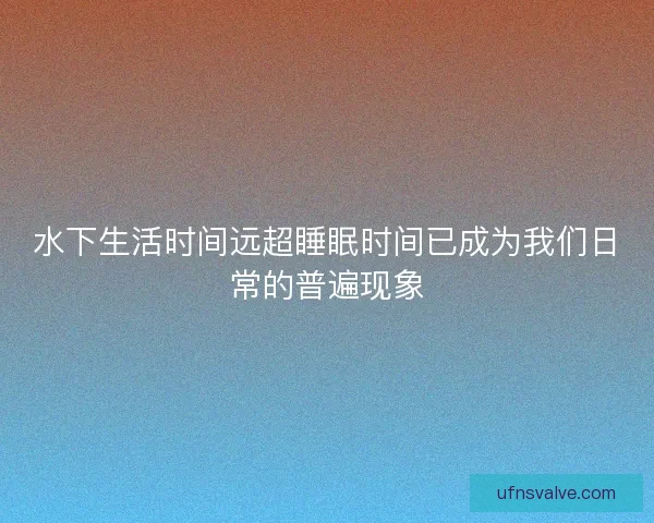 水下生活时间远超睡眠时间已成为我们日常的普遍现象