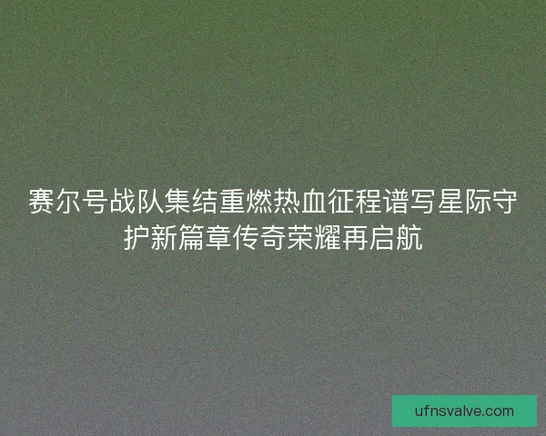 赛尔号战队集结重燃热血征程谱写星际守护新篇章传奇荣耀再启航