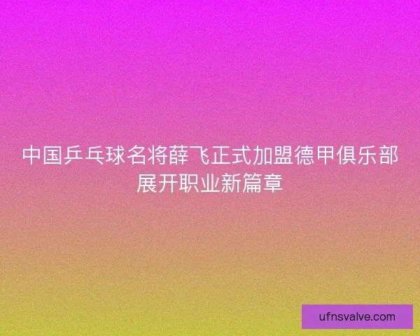 中国乒乓球名将薛飞正式加盟德甲俱乐部展开职业新篇章