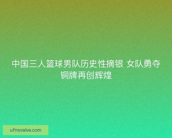 中国三人篮球男队历史性摘银 女队勇夺铜牌再创辉煌