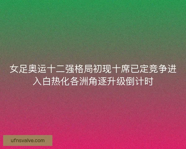 女足奥运十二强格局初现十席已定竞争进入白热化各洲角逐升级倒计时