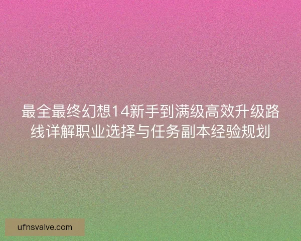 最全最终幻想14新手到满级高效升级路线详解职业选择与任务副本经验规划